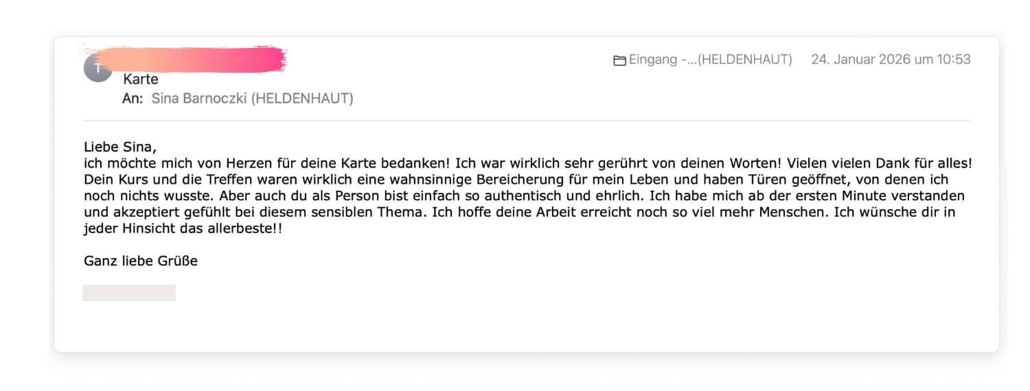 Liebe Sina, ich möchte mich von Herzen für deine Karte bedanken! Ich war wirklich sehr gerührt von deinen Worten! Vielen vielen Dank für alles! Dein Kurs und die Treffen waren wirklich eine wahnsinnige Bereicherung für mein Leben und haben Türen geöffnet, von denen ich noch nichts wusste. Aber auch du als Person bist einfach so authentisch und ehrlich. Ich habe mich ab der ersten Minute verstanden und akzeptiert gefühlt bei diesem sensiblen Thema. Ich hoffe deine Arbeit erreicht noch so viel mehr Menschen. Ich wünsche dir in jeder Hinsicht das allerbeste!!