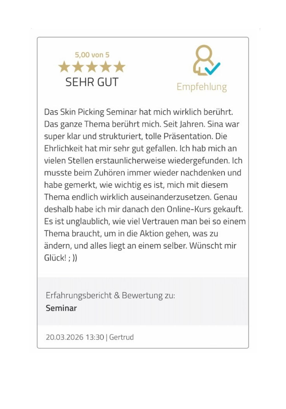 Das Skin Picking Seminar hat mich wirklich berührt. Das ganze Thema berührt mich. Seit Jahren. Sina war super klar und strukturiert, tolle Präsentation. Die Ehrlichkeit hat mir sehr gut gefallen. Ich hab mich an vielen Stellen erstaunlicherweise wiedergefunden. Ich musste beim Zuhören immer wieder nachdenken und habe gemerkt, wie wichtig es ist, mich mit diesem Thema endlich wirklich auseinanderzusetzen. Genau deshalb habe ich mir danach den Online-Kurs gekauft. Es ist unglaublich, wie viel Vertrauen man bei so einem Thema braucht, um in die Aktion gehen, was zu ändern, und alles liegt an einem selber. Wünscht mir Glück! ; ))