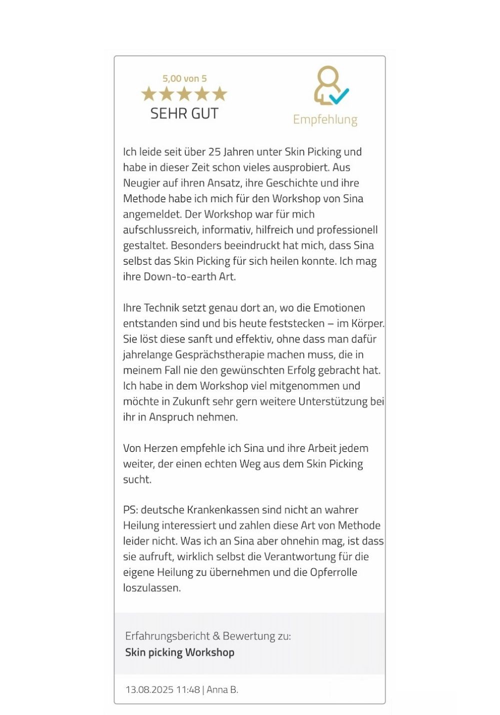 Ich leide seit über 25 Jahren unter Skin Picking und habe in dieser Zeit schon vieles ausprobiert. Aus Neugier auf ihren Ansatz, ihre Geschichte und ihre Methode habe ich mich für den Workshop von Sina angemeldet. Der Workshop war für mich aufschlussreich, informativ, hilfreich und professionell gestaltet. Besonders beeindruckt hat mich, dass Sina selbst das Skin Picking für sich heilen konnte. Ich mag ihre Down-to-earth Art. Ihre Technik setzt genau dort an, wo die Emotionen entstanden sind und bis heute feststecken – im Körper. Sie löst diese sanft und effektiv, ohne dass man dafür jahrelange Gesprächstherapie machen muss, die in meinem Fall nie den gewünschten Erfolg gebracht hat. Ich habe in dem Workshop viel mitgenommen und möchte in Zukunft sehr gern weitere Unterstützung bei ihr in Anspruch nehmen. Von Herzen empfehle ich Sina und ihre Arbeit jedem weiter, der einen echten Weg aus dem Skin Picking sucht. PS: deutsche Krankenkassen sind nicht an wahrer Heilung interessiert und zahlen diese Art von Methode leider nicht. Was ich an Sina aber ohnehin mag, ist dass sie aufruft, wirklich selbst die Verantwortung für die eigene Heilung zu übernehmen und die Opferrolle loszulassen.