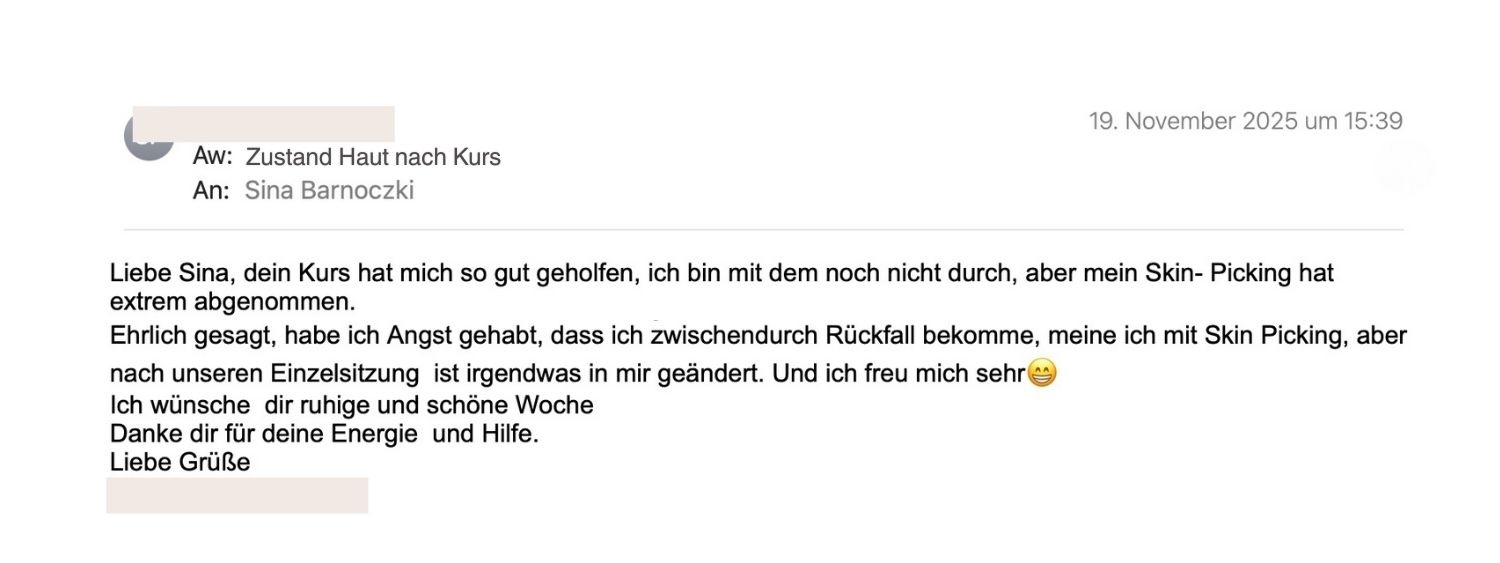 Liebe Sina, dein Kurs hat mich so gut geholfen. Mein Skin picking hat extrem abgenommen. Nach unserer Einzelsitzung hat sich irgendetwas in mir verändert. ich freue mich sehr. Danke für deine Energie und Hilfe.